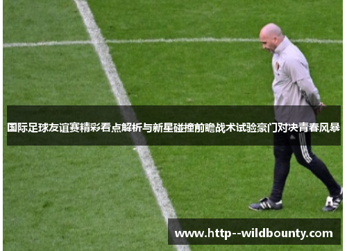 国际足球友谊赛精彩看点解析与新星碰撞前瞻战术试验豪门对决青春风暴 国际足球友谊赛精彩看点解析与新星碰撞前瞻战术试验豪门对决青春风暴