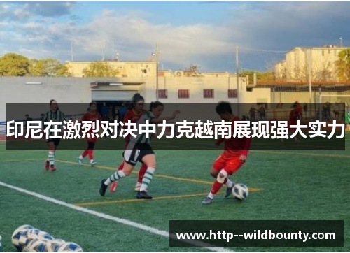 印尼在激烈对决中力克越南展现强大实力