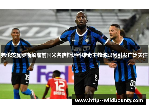 弗伦茨瓦罗斯解雇前国米名宿斯坦科维奇主教练职务引发广泛关注