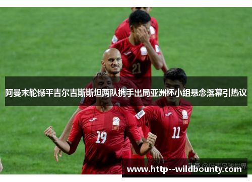 阿曼末轮憾平吉尔吉斯斯坦两队携手出局亚洲杯小组悬念落幕引热议 阿曼末轮憾平吉尔吉斯斯坦两队携手出局亚洲杯小组悬念落幕引热议